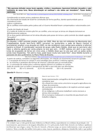 “Nós queremos defender nossos locais sagrados, cristãos e muçulmanos, (queremos) defender Jerusalém e cada
centímetro de nossa terra. Nossa determinação vai continuar e nós vamos sair vencedores”. Yasser Arafat,
28/09/2002.
        (Site: Brasil BBC.com. http://www.bbc.co.uk/portuguese/noticias/2002/020928_intifadag.shtml‘, 28/09/2002. Consultado em
                                                                                                                    04/03/2003).
Considerando os textos acima, podemos afirmar que:
(A) a formação do Estado de Israel foi constituída de forma pacífica, dando oportunidade para a
coexistência entre
judeus e palestinos.
(B) os conflitos vivenciados pelos judeus até a II Guerra Mundial foram compensados e solucionados com
a
criação do Estado de Israel.
(C) a saída de Arafat do cenário pôs fim ao conflito, uma vez que as terras em disputa tornaram-se
definitivamente judaicas.
(D) as duas partes defrontam-se há várias décadas pela posse de terras e pelo controle da cidade sagrada
“Jerusalém”.
Questão 8- Leia o texto:
Em Brasília, o MST promete ampliar ações em 2005. Mais de oito mil militantes do Movimento dos
Trabalhadores Rurais Sem-Terra (MST) cercaram na quinta-feira a sede do Banco Central e
prometeram ampliar a sua atuação em 2005, se não receberem mais verbas para acelerar a reforma
agrária no Brasil. O coordenador nacional do grupo, João Pedro Stédile, disse que os sem-terra vão
fazer a reforma agrária por conta própria no ano que vem... O MST realizou em abril a sua maior
onda de ocupações de terras em cinco anos, e Stédile disse que no ano que vem as ações serão
ainda mais freqüentes. “Em abril e maio, pode haver muita luta neste País”, disse Stédile durante a
passeata de dois quilômetros no Plano Piloto de Brasília.
                          Sítio Terra Notícias. http://noticias.terra.com.br/brasil/interna/0..O1429123-EI1774.00.htmal. 25/11/2004.
A partir da notícia, considere as seguintes afirmações, em relação ao movimento social em questão:
I – a ocupação de terras no campo é uma estratégia para acelerar a reforma agrária.
II – as marchas e protestos são formas de chamar a atenção para as reivindicações.
III – a concessão de verbas para a reforma agrária elimina os conflitos no campo.
Estão de acordo com as ações e perspectivas do MST o que está dito nas afirmações:
(A) I, II e III. (B) I e II, somente.    (C) II e III, somente. (D) I e III, somente.

Questão 9- Observe o mapa.
                                                     Mapa de Lopo Homem, 1519.

                                                     Nesta representação cartográfica do Brasil, podemos
                                                     considerar que:
                                                     (A) o Brasil era visto como uma terra na qual a agricultura era
                                                     a base da economia.
                                                     (B) a presença de embarcações e de espécies animais sugere
                                                     contrabando.
                                                     (C) os indígenas e africanos trabalham como escravos a
                                                     serviço dos europeus.
                                                     (D) os europeus realizavam o escambo do pau-brasil com
                                                     trabalho indígena.




Questão 10- Leia o texto abaixo:
“A verdade é que a visão geral da mata Atlântica no Brasil colônia, especialmente no cotidiano da produção e do
assentamento, aproximou-se da imagem difundida em 1711 pelo jesuíta André João Antonil, em Cultura e opulência
do Brasil por suas drogas e minas. Na obra de Antonil, a floresta surge, ao menos indiretamente, como um grande
estorvo: ‘feita a escolha da melhor terra para a cana, roça-se, queima-se, alimpa-se, tirando-lhe tudo o que podia
 
