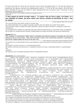 “O trono real não é o trono de um homem, mas o trono do próprio Deus (...). Os reis são deuses e
participam de alguma maneira da independência divina (...). O rei vê de mais longe e de mais alto,
deve acreditar-se que ele vê melhor e deve obedecer-lhe sem murmurar, pois o murmúrio é uma
disposição para a sedição.”
Jacques Bossuet (1627-1704). A política inspirada nas Sagradas Escrituras
Texto 02
“A única maneira de instruir um poder comum (...) é conferir toda sua força e poder a um homem, ou a
uma assembléia de homens, que possa reduzir suas diversas vontades por pluralidade de votos, a uma
só vontade.”
                                                                                                Thomas Hobbes (1588-1679). O Leviatã.
Por meio da leitura dos textos, pode-se concluir que:
(A) ambos defendem que a origem do poder absoluto dos reis advém do caráter divino deles.
(B) o primeiro explica a origem do poder absoluto a partir da razão iluminista e o segundo, a partir do
cristianismo.
(C) os argumentos contidos no segundo texto são a base da democracia e no primeiro texto, da ditadura.
(D) os textos se complementam quanto à legitimidade da origem do poder dos governos absolutistas.

Questão 15- Leia.
“Em verdade, é maravilhoso refletir sobre a grandeza que Atenas alcançou no espaço de cem anos
depois de livrar-se da tirania... Mas acima de tudo é ainda mais maravilhoso observar a grandeza a
que Roma chegou depois de livrar-se de seus reis”.
                                                                            (Fonte: Maquiavel. Discurso Sobre a Primeira Década de Tito Lívio)
De acordo com as informações acima, que destacam valores humanos universais, pode-se concluir que o
autor:
(A) condena a tirania romana e a monarquia ateniense.
(B) celebra a democracia ateniense e a república romana (C) critica a liberdade política e a participação
dos
cidadãos.
(D) expressa uma concepção populista sobre a Antiguidade Clássica.
15
Questão 16- Leia o texto abaixo.
      “Não há quem não tenha ouvido falar dos bandeirantes:
ensina-se sobre eles nas escolas, e a maioria dos manuais
didáticos traz a representação de algum. ...As crianças
aprendem, quando lêem esses livros, que ‘os bandeirantes
alargaram as fronteiras de nosso país’. Não resta dúvida
para elas: foram heróis. É a mesma imagem que têm os
adultos com igual formação. (...)
      O bandeirismo iniciou-se na América portuguesa nos finais
do século XVI. Os colonos tinham o propósito de colocar os
indígenas          para        trabalhar  a  seu   favor,   pois  viam a
necessidade              do      trabalho escravo   em    sua   produção
agrícola...
      Enquanto as populações de outras partes da colônia
dedicavam-se a tarefas diversas, capturar indígenas na
selva tornou-se especialidade paulista, e a explicação mais
aceita para isso é que, enquanto as capitanias do Nordeste
se desenvolviam em virtude das atividades canavieiras e
recebiam escravos africanos graças ao tráfico atlântico, a
capitania de São Vicente ficara à parte desse projeto (...).
      Nos finais do século XIX e princípios do seguinte,
período de nacionalismos e regionalismos exacerbados, criou-
se em São Paulo toda uma lenda dourada sobre os
bandeirantes. (...) Ao se desconsiderar o caráter violento do
bandeirante,              enalteceu-se    a miscigenação    populacional
resultante”.
             Madalena Marques Dias. Imaginário e realidade no retrato dos bandeirantes.             Revista História Viva, no 23, p. 90-95.
Levando em consideração o texto, podemos afirmar sobre o bandeirismo que:
(A) a imagem do traficante de escravos foi uma lenda construída em fins do século XIX.
(B) se refere aos heróis que serviram à coroa portuguesa e civilizaram as terras conquistadas.
(C) os bandeirantes atuaram na expansão das fronteiras ao investir na atividade canavieira.
(D) capturar indígenas e comercializá-los tornou-se importante atividade econômica paulista.
 