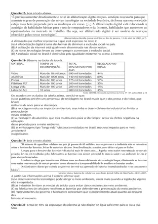 Questão 17- Leia o texto abaixo.
“É preciso aumentar drasticamente o nível de alfabetização digital no país, condição necessária para que
aumente o grau de penetração das novas tecnologias na sociedade brasileira, de forma que esta sociedade
esteja mais bem preparada para as mudanças em curso. [...] A alfabetização digital está relacionada à
aquisição de habilidades básicas para o uso de computadores e da Internet, habilidades que aumentem as
oportunidades no mercado de trabalho. Ou seja, ser alfabetizado digital é ser usuário de serviços
oferecidos pelas novas tecnologias”.
                                               (Maria Helena Bonilla. Jornal da Ciência, Rio de Janeiro, 13 de abril de 2001, p.7).
A afirmação que melhor representa o que está expresso no texto é:
(A) A alfabetização digital é uma das formas de diminuir a exclusão social no país.
(B) A utilização da internet está igualmente disseminada nas classes sociais.
(C) As novas tecnologias levam ao desemprego e aumentam a exclusão social.
(D) A exclusão social no Brasil é diminuída pela igualdade existente no acesso à internet.

Questão 18- Observe os dados da tabela.
MATERIAL                 TEMPO DE                  TOTAL                         RECICLADO NO
                         DECOMPOSIÇÃO              DESCARTADO POR                BRASIL
                                                   ANO
Vidro                    Mais de 10 mil anos       890 mil toneladas             44%
Alumínio                 Mais de 1000 anos         140 mil toneladas             89%
Pneus                    Mais de 100 anos          175 mil toneladas             57%
Plásticos PET            Mais de 100 anos          300 mil toneladas             35%
Longa Vida               Mais de 100 anos          200 mil toneladas             15%
Latas de Aço             10 anos                   680 mil toneladas             45%
                                                                  Fonte: CEMPRE. Revista Os Caminhos da Terra, Nº 147, julho/2004, p.14
De acordo com os dados da tabela acima, conclui-se que:
(A) os plásticos pet têm um percentual de reciclagem no Brasil maior que o dos pneus e do vidro, que
levam
milhares de anos para se decompor.
(B) a reciclagem reduz os impactos ambientais, mas inibe o desenvolvimento industrial ao limitar a
produção de
novos produtos.
(C) a reciclagem do alumínio, que leva muitos anos para se decompor, reduz os efeitos negativos da
utilização
desse produto para o meio ambiente.
(D) as embalagens tipo “longa vida” são pouco recicladas no Brasil, mas seu impacto para o meio
ambiente é
insignificante.

Questão 19- Leia o texto abaixo.
         “O número de aparelhos celulares no país já passou de 65 milhões, mas o governo e a indústria não se entendem
sobre o destino das baterias, feitas de materiais tóxicos. Sem fiscalização, a maior parte delas vai para os lixões.
         A regra para o descarte das baterias é ditada há mais de cinco anos... Aquelas com maior concentração de metais
pesados devem ser recolhidas pelos fabricantes; as baterias com menor potencial de dano à saúde e ao ambiente devem ir
para aterros licenciados.
         A indústria alega que investiu nos últimos anos no desenvolvimento de tecnologia limpa, eliminando as baterias
com maior concentração de metais pesados, como alternativa à responsabilidade de recolher as baterias usadas.
         Os fabricantes dizem que caberia ao governo investir na apreensão de baterias contrabandeadas e em saneamento
básico”.
                                         Mesmo tóxica, bateria de celular vai para lixão. Jornal Folha de São Paulo, 24/01/2005.
A partir das informações acima é correto afirmar que:
(A) o desenvolvimento tecnológico pode atingir o meio ambiente, ainda mais quando a legislação vigente
não é respeitada.
(B) as indústrias limitam as vendas de celular para evitar danos maiores ao meio ambiente.
(C) os fabricantes de celulares recolhem as baterias por defenderem a preservação do meio-ambiente.
(D) representantes do governo e fabricantes concordam que o procedimento atual quanto ao descarte
das
baterias é incorreto.

Questão 20- Cerca de 40% da população do planeta já não dispõe de água suficiente para o dia-a-dia.
Mais
 