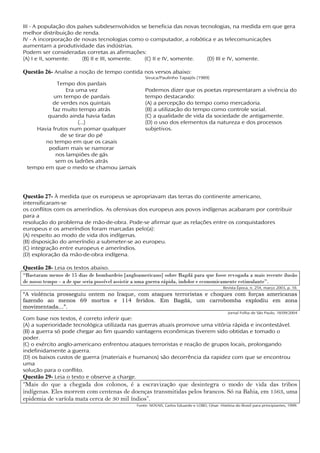 III - A população dos países subdesenvolvidos se beneficia das novas tecnologias, na medida em que gera
melhor distribuição de renda.
IV - A incorporação de novas tecnologias como o computador, a robótica e as telecomunicações
aumentam a produtividade das indústrias.
Podem ser consideradas corretas as afirmações:
(A) I e II, somente.    (B) II e III, somente. (C) II e IV, somente.    (D) III e IV, somente.

Questão 26- Analise a noção de tempo contida nos versos abaixo:
                                                   Sivuca/Paulinho Tapajós (1989)
            Tempo dos pardais
               Era uma vez                         Podemos dizer que os poetas representaram a vivência do
          um tempo de pardais                      tempo destacando:
          de verdes nos quintais                   (A) a percepção do tempo como mercadoria.
          faz muito tempo atrás                    (B) a utilização do tempo como controle social.
        quando ainda havia fadas                   (C) a qualidade de vida da sociedade de antigamente.
                    (...)                          (D) o uso dos elementos da natureza e dos processos
    Havia frutos num pomar qualquer                subjetivos.
             de se tirar do pé
       no tempo em que os casais
        podiam mais se namorar
           nos lampiões de gás
           sem os ladrões atrás
 tempo em que o medo se chamou jamais




Questão 27- À medida que os europeus se apropriavam das terras do continente americano,
intensificaram-se
os conflitos com os ameríndios. As ofensivas dos europeus aos povos indígenas acabaram por contribuir
para a
resolução do problema de mão-de-obra. Pode-se afirmar que as relações entre os conquistadores
europeus e os ameríndios foram marcadas pelo(a):
(A) respeito ao modo de vida dos indígenas.
(B) disposição do ameríndio a submeter-se ao europeu.
(C) integração entre europeus e ameríndios.
(D) exploração da mão-de-obra indígena.

Questão 28- Leia os textos abaixo.
“Bastaram menos de 15 dias de bombardeio [angloamericano] sobre Bagdá para que fosse revogada a mais recente ilusão
de nosso tempo – a de que seria possível assistir a uma guerra rápida, indolor e economicamente estimulante”.
                                                                                              Revista Época, n. 254, março 2003, p. 18.
“A violência prosseguiu ontem no Iraque, com ataques terroristas e choques com forças americanas
fazendo ao menos 69 mortos e 114 feridos. Em Bagdá, um carrobomba explodiu em zona
movimentada...”.
                                                                                                 Jornal Folha de São Paulo, 18/09/2004
Com base nos textos, é correto inferir que:
(A) a superioridade tecnológica utilizada nas guerras atuais promove uma vitória rápida e incontestável.
(B) a guerra só pode chegar ao fim quando vantagens econômicas tiverem sido obtidas e tomado o
poder.
(C) o exército anglo-americano enfrentou ataques terroristas e reação de grupos locais, prolongando
indefinidamente a guerra.
(D) os baixos custos de guerra (materiais e humanos) são decorrência da rapidez com que se encontrou
uma
solução para o conflito.
Questão 29- Leia o texto e observe a charge.
“Mais do que a chegada dos colonos, é a escravização que desintegra o modo de vida das tribos
indígenas. Eles morrem com centenas de doenças transmitidas pelos brancos. Só na Bahia, em 1563, uma
epidemia de varíola mata cerca de 30 mil índios”.
                                               Fonte: NOVAIS, Carlos Eduardo e LOBO, César. História do Brasil para principiantes, 1999.
 