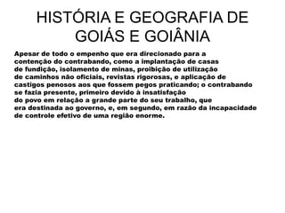 HISTÓRIA E GEOGRAFIA DE
GOIÁS E GOIÂNIA
Apesar de todo o empenho que era direcionado para a
contenção do contrabando, como a implantação de casas
de fundição, isolamento de minas, proibição de utilização
de caminhos não oficiais, revistas rigorosas, e aplicação de
castigos penosos aos que fossem pegos praticando; o contrabando
se fazia presente, primeiro devido à insatisfação
do povo em relação a grande parte do seu trabalho, que
era destinada ao governo, e, em segundo, em razão da incapacidade
de controle efetivo de uma região enorme.
 