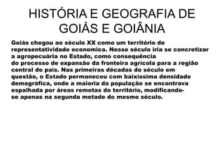 HISTÓRIA E GEOGRAFIA DE
GOIÁS E GOIÂNIA
Goiás chegou ao século XX como um território de
representatividade economica. Nesse século iria se concretizar
a agropecuária no Estado, como consequência
do processo de expansão da fronteira agrícola para a região
central do país. Nas primeiras décadas do século em
questão, o Estado permaneceu com baixíssima densidade
demográfica, onde a maioria da população se encontrava
espalhada por áreas remotas do território, modificando-
se apenas na segunda metade do mesmo século.
 