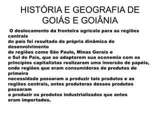 HISTÓRIA E GEOGRAFIA DE
GOIÁS E GOIÂNIA
O deslocamento da fronteira agrícola para as regiões
centrais
do país foi resultado da própria dinâmica do
desenvolvimento
de regiões como São Paulo, Minas Gerais e
o Sul do País, que ao adaptarem sua economia com os
princípios capitalistas realizaram uma inversão de papéis,
onde regiões que eram consumidoras de produtos de
primeira
necessidade passaram a produzir tais produtos e as
regiões centrais, antes produtoras desses produtos
passaram
a produzir os produtos industrializados que antes
eram importados.
 