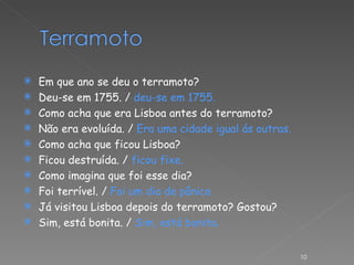 Em que ano se deu o terramoto? Deu-se em 1755. /  deu-se em 1755. Como acha que era Lisboa antes do terramoto? Não era evoluída. /  Era uma cidade igual ás outras. Como acha que ficou Lisboa? Ficou destruída. /  ficou fixe. Como imagina que foi esse dia? Foi terrível. /  Foi um dia de pânico. Já visitou Lisboa depois do terramoto? Gostou? Sim, está bonita. /  Sim, está bonita. 