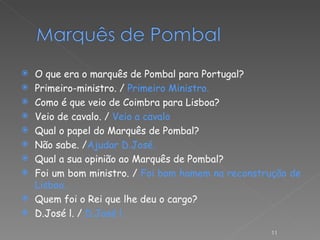 O que era o marquês de Pombal para Portugal? Primeiro-ministro. /  Primeiro Ministro. Como é que veio de Coimbra para Lisboa? Veio de cavalo. /  Veio a cavalo Qual o papel do Marquês de Pombal? Não sabe. / Ajudar D.José. Qual a sua opinião ao Marquês de Pombal? Foi um bom ministro. /  Foi bom homem na reconstrução de Lisboa. Quem foi o Rei que lhe deu o cargo? D.José l. /  D.José l . 