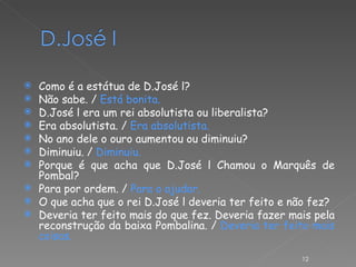 Como é a estátua de D.José l? Não sabe. /  Está bonita. D.José l era um rei absolutista ou liberalista? Era absolutista. /  Era absolutista. No ano dele o ouro aumentou ou diminuiu? Diminuiu. /  Diminuiu. Porque é que acha que D.José l Chamou o Marquês de Pombal? Para por ordem. /  Para o ajudar. O que acha que o rei D.José l deveria ter feito e não fez? Deveria ter feito mais do que fez. Deveria fazer mais pela reconstrução da baixa Pombalina. /  Deveria ter feito mais coisas.   