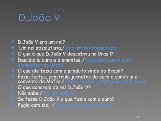 D.João V era um rei? Um rei absolutista./  Era um rei absolutista.  O que é que D.João V descobriu no Brasil? Descobriu ouro e diamantes./  Descobriu ouro e os diamantes  no Brasil. O que ele fazia com o produto vindo do Brasil? Fazia festas, construía jarretes de ouro e construi o convento de Mafra./  Fazia festas ,construíam charretes. O que acharam do rei D.João V? Não sabe./  foi um mau rei. Se fosse D.João V o que fazia com o ouro? Fugia com ele.  /  Vendia-o e fugia com ele. 
