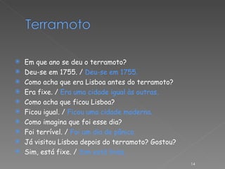 Em que ano se deu o terramoto? Deu-se em 1755. /  Deu-se em 1755. Como acha que era Lisboa antes do terramoto? Era fixe. /  Era uma cidade igual às outras. Como acha que ficou Lisboa? Ficou igual. /  Ficou uma cidade moderna. Como imagina que foi esse dia? Foi terrível. /  Foi um dia de pânico. Já visitou Lisboa depois do terramoto? Gostou? Sim, está fixe. /  Sim está linda.  