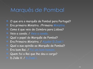 O que era o marquês de Pombal para Portugal? Era primeiro Ministro. /Primeiro  Ministro. Como é que veio de Coimbra para Lisboa? Veio a cavalo. /  Veio a cavalo. Qual o papel do Marquês de Pombal? Era Primeiro Ministro. /  Ajudar D.José l Qual a sua opinião ao Marquês de Pombal? Era bom Rei. /  Foi um bom homem. Quem foi o Rei que lhe deu o cargo? D.João V. /  D.José l.  