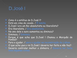 Como é a estátua de D.José l? Está em cima do cavalo. /  È bonita D.José l era um Rei absolutista ou liberalista? Era liberalista. /  Era absolutista. No ano dele o ouro aumentou ou diminuiu? Diminuiu. /  Diminuiu Porque é que acha que D.José l Chamou o Marquês de Pombal? Para o ajudar. /  para o ajudar na reconstrução de Lisboa. O que acha  que  o rei D.José l deveria ter feito e não fez? Deveria controlar melhor o dinheiro. /  Deveria ter feito mais algumas coisas. 