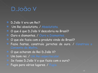 D.João V era um Rei? Um Rei absolutista. /  Absolutista. O que é que D.João V descobriu no Brasil? Ouro e diamantes. /  Ouro e Diamantes. O que ele fazia com o produto vindo do Brasil? Fazia festas, construía jarretes de ouro. /  Construiu o Convento de Mafra. O que acharam do Rei D.João V? Um bom rei. /  Um Rei espectacular. Se fosse D.João V o que fazia com o ouro? Fugia para vários lugares. /  Fugia. 