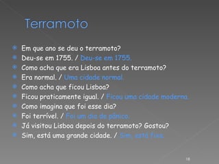Em que ano se deu o terramoto? Deu-se em 1755. /  Deu-se em 1755. Como acha que era Lisboa antes do terramoto? Era normal. /  Uma cidade normal. Como acha que ficou Lisboa? Ficou praticamente igual. /  Ficou uma cidade moderna. Como imagina que foi esse dia? Foi terrível. /  Foi um dia de pânico. Já visitou Lisboa depois do terramoto? Gostou? Sim, está uma grande cidade. /  Sim, está fixe. 