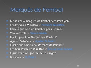 O que era o marquês de Pombal para Portugal? Era Primeiro Ministro. /  Primeiro Ministro. Como é que veio de Coimbra para Lisboa? Veio a cavalo. /  Veio a cavalo. Qual o papel do Marquês de Pombal? Ajudar D.João V. /  Ajudar D.José l. Qual a sua opinião ao Marquês de Pombal? Era bom Primeiro Ministro. /  Era um bom homem. Quem foi o rei que lhe deu o cargo? D.João V. /  D.José l.   