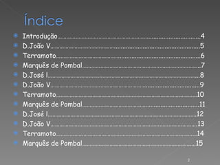 Introdução……………………………………………………...............................4 D.João V……………………………………...................................................5 Terramoto……………………………………................................................6 Marquês de Pombal……………………………………………….…………………..7 D.José l……………………………………………………….……………………………...8 D.João V………………………………………………………................................9 Terramoto…………………………………………………………………………………10 Marquês de Pombal……………………………………….............................11 D.José l………………………………………………………………….………………….12 D.João V…………………………………………………………………………………….13 Terramoto…………………………………………………………………………………14 Marquês de Pombal…………………………………………………………………15 