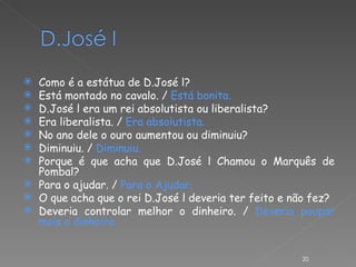 Como é a estátua de D.José l? Está montado no cavalo. /  Está bonita. D.José l era um rei absolutista ou liberalista? Era liberalista. /  Era absolutista. No ano dele o ouro aumentou ou diminuiu? Diminuiu. /  Diminuiu. Porque é que acha que D.José l Chamou o Marquês de Pombal? Para o ajudar. /  Para o Ajudar. O que acha que o rei D.José l deveria ter feito e não fez? Deveria controlar melhor o dinheiro. /  Deveria poupar mais o dinheiro. 