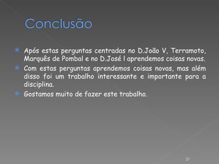 Após estas perguntas centradas no D.João V, Terramoto, Marquês de Pombal e no D.José l aprendemos coisas novas. Com estas perguntas aprendemos coisas novas, mas além disso foi um trabalho interessante e importante para a disciplina. Gostamos muito de fazer este trabalho. 