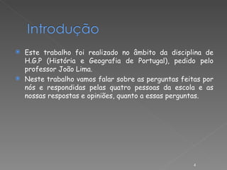 Este trabalho foi realizado no âmbito da disciplina de H.G.P (História e Geografia de Portugal), pedido pelo professor João Lima. Neste trabalho vamos falar sobre as perguntas feitas por nós e respondidas pelas quatro pessoas da escola e as nossas respostas e opiniões, quanto a essas perguntas. 