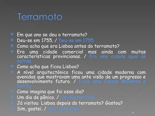 Em que ano se deu o terramoto? Deu-se em 1755. /  Deu-se em 1755 Como acha que era Lisboa antes do terramoto? Era uma cidade comercial mas ainda com muitas características provincianas. /  Era uma cidade igual às outras. Como acha que ficou Lisboa? A nível arquitectónico ficou uma cidade moderna com avenidas que mostravam uma ante visão de um progresso e desenvolvimento futuro. /  Ficou uma Cidade Moderna e bonita. Como imagina que foi esse dia? Um dia de pânico. /  Um dia terrível. Já visitou  Lisboa depois do terramoto? Gostou? Sim, gostei. /  Sim, está fixe. 
