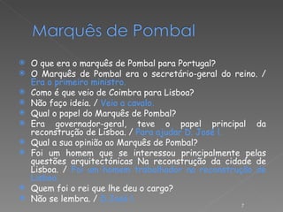 O que era o marquês de Pombal para Portugal? O Marquês de Pombal era o secretário-geral do reino. /  Era o primeiro ministro. Como é que veio de Coimbra para Lisboa? Não faço ideia. /  Veio a cavalo. Qual o papel do Marquês de Pombal? Era governador-geral, teve o papel principal da reconstrução de Lisboa. /  Para ajudar D. José l. Qual a sua opinião ao Marquês de Pombal? Foi um homem que se interessou principalmente pelas questões arquitectónicas Na reconstrução da cidade de Lisboa. /  Foi um homem trabalhador na reconstrução de Lisboa. Quem foi o rei que lhe deu o cargo? Não se lembra. /  D.José l.   