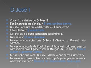 Como é a estátua de D.José l? Está montado no Cavalo. /  É uma estátua bonita. D.José l era um rei absolutista ou liberalista? Liberalista. /  É absolutista. No ano dele o ouro aumentou ou diminuiu? Diminuiu. /  O ouro diminuiu. Porque é que acha que D.José l Chamou o Marquês de Pombal? Porque o marquês de Pombal se tinha mostrado uma pessoa com ideias novas para a reconstrução de Lisboa. /  Para o ajudar a governar Lisboa. O que acha que o rei D.José l deveria ter feito e não fez? Deveria ter desenvolver melhor o país para que as pessoas vivessem melhor./  Deveria ter desenvolvido mais o país. 