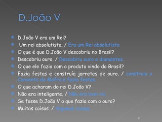 D.João V era um Rei? Um rei absolutista. /  Era um Rei absolutista O que é que D.João V descobriu no Brasil? Descobriu ouro. /  Descobriu ouro e diamantes. O que ele fazia com o produto vindo do Brasil? Fazia festas e construía jarretes de ouro. /  construiu o Convento de Mafra e fazia festas. O que acharam do rei D.João V? Não era inteligente. /  Não era bom rei. Se fosse D.João V o que fazia com o ouro? Muitas coisas. /  Algumas coisas. 