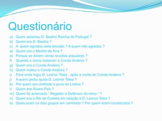Questionário
a)   Quem aclamou D. Beatriz Rainha de Portugal ?
b)   Quem era D. Beatriz ?
c)   A quem agradou esta decisão ? A quem não agradou ?
d)   Quem era o Mestre de Avis ?
e)   Porque se deram várias revoltas populares ?
f)   Quando e como mataram o Conde Andeiro ?
g)   Quem era o Conde Andeiro ?
h)   Quem matou o Conde Andeiro ?
i)   Para onde fugiu D. Leonor Teles , após a morte do Conde Andeiro ?
j)   A quem pediu ajuda D. Leonor Teles ?
k)   Por quem era chefiado o povo de Lisboa ?
l)   Quem era Álvaro Pais ?
m)   Quem foi aclamado “ Regedor e Defensor do reino “ ?
n)   Quem era o Rei de Castela em relação a D. Leonor Teles ?
o)   Quais eram os dois grupos em confronto ? Por quem eram constituídos ?
 