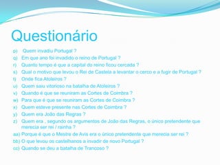 Questionário
p)    Quem invadiu Portugal ?
q)    Em que ano foi invadido o reino de Portugal ?
r)    Quanto tempo é que a capital do reino ficou cercada ?
s)    Qual o motivo que levou o Rei de Castela a levantar o cerco e a fugir de Portugal ?
t)    Onde fica Atoleiros ?
u)    Quem saiu vitorioso na batalha de Atoleiros ?
v)    Quando é que se reuniram as Cortes de Coimbra ?
w)    Para que é que se reuniram as Cortes de Coimbra ?
x)    Quem esteve presente nas Cortes de Coimbra ?
y)    Quem era João das Regras ?
z)    Quem era , segundo os argumentos de João das Regras, o único pretendente que
      merecia ser rei / rainha ?
aa)   Porque é que o Mestre de Avis era o único pretendente que merecia ser rei ?
bb)   O que levou os castelhanos a invadir de novo Portugal ?
cc)   Quando se deu a batalha de Trancoso ?
 