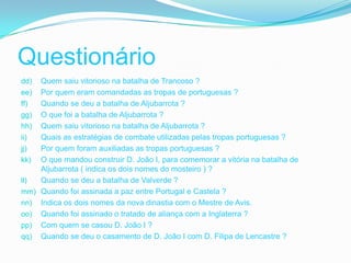 Questionário
dd) Quem saiu vitorioso na batalha de Trancoso ?
ee) Por quem eram comandadas as tropas de portuguesas ?
ff) Quando se deu a batalha de Aljubarrota ?
gg) O que foi a batalha de Aljubarrota ?
hh) Quem saiu vitorioso na batalha de Aljubarrota ?
ii) Quais as estratégias de combate utilizadas pelas tropas portuguesas ?
jj) Por quem foram auxiliadas as tropas portuguesas ?
kk) O que mandou construir D. João I, para comemorar a vitória na batalha de
    Aljubarrota ( indica os dois nomes do mosteiro ) ?
ll) Quando se deu a batalha de Valverde ?
mm) Quando foi assinada a paz entre Portugal e Castela ?
nn) Indica os dois nomes da nova dinastia com o Mestre de Avis.
oo) Quando foi assinado o tratado de aliança com a Inglaterra ?
pp) Com quem se casou D. João I ?
qq) Quando se deu o casamento de D. João I com D. Filipa de Lencastre ?
 