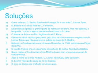 Soluções
a)   Quem aclamou D. Beatriz Rainha de Portrugal foi a sua mãe D. Leonor Teles .
b)   D. Beatriz era a única filha de D. Fernando .
c)   Esta decisão agradou a grande parte da nobreza e do clero, mas não agradou a
     burguesia , o povo e alguns membros da nobreza e do clero.
d)   O Mestre de Avis era o filho ilegítimo do rei D. Pedro.
e)   Deram-se várias revoltas populares, pelo facto de não aceitarem a regência de D.
     Leonor Teles e por não quererem a subida ao trono de D. Beatriz.
f)   Mataram o Conde Andeiro nos inícios de Dezembro de 1383, entrando nos Paços
     da rainha.
g)   O Conde Andeiro era um importante conselheiro da rainha, favorável a Castela.
h)   Quem matou o Conde Andeiro foi o Mestre de Avis com um pequeno grupo de
     companheiros.
i)   Após a morte do Conde Andeiro, D. Leonor Teles fugiu para Santarém.
j)   D. Leonor Teles pediu ajuda ao rei de Castela.
k)   O povo de Lisboa era chefiado por Álvaro pais.
 