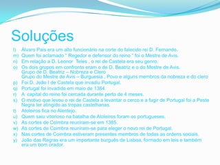 Soluções
l)   Álvaro Pais era um alto funcionário na corte do falecido rei D. Fernando.
m)   Quem foi aclamado “ Regedor e defensor do reino “ foi o Mestre de Avis.
n)   Em relação a D. Leonor Teles , o rei de Castela era seu genro.
o)   Os dois grupos em confronto eram o de D. Beatriz e o do Mestre de Avis.
     Grupo de D. Beatriz – Nobreza e Clero
     Grupo do Mestre de Avis – Burguesia , Povo e alguns membros da nobreza e do clero
p)   Foi D. João I de Castela que invadiu Portugal.
q)   Portugal foi invadido em maio de 1384.
r)   A capital do reino foi cercada durante perto de 4 meses.
s)   O motivo que levou o rei de Castela a levantar o cerco e a fugir de Portugal foi a Peste
     Negra ter atingido as tropas castelhanas.
t)   Atoleiros fica no Alentejo.
u)   Quem saiu vitorioso na batalha de Atoleiros foram os portugueses.
v)   As cortes de Coimbra reuniram-se em 1385.
w)   As cortes de Coimbra reuniram-se para eleger o novo rei de Portugal.
x)   Nas cortes de Coimbra estiveram presentes membros de todas as ordens sociais.
y)   João das Regras era um importante burguês de Lisboa, formado em leis e também
     era um bom orador.
 