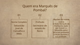 Quem era Marquês de
Pombal?
Nome Completo
Sebastião
José de
Carvalho e
Melo
Razões do nome
nobre
O título Marquês de
Pombal foi dado
por D.José I a
Sebastião pelos
servçoes prestados
a nação durante a
sua profissão.
Profissão
Secretário de
estado do
Reino
01 02 03
 
