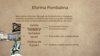 Gaiola
Pombalina
Além destas reformas, Marquês de Pombral criou e introduziu
reformas inspiradas na filosofia das luzes e no poder absoluto,
tendo em base no Racionalismo(corrente filosófica), ele criou:
Eforma Pombalina
Para prevenir futuros
terramotos/sismos.
Prédios e
fachadas
iguais Para acabar com a desigualdade.
Estátua de
D.José I Exaltava o poder absoluto do rei.
 