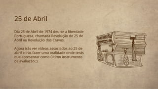 25 de Abril
Dia 25 de Abril de 1974 deu-se a liberdade
Portuguesa, chamada Revolução de 25 de
Abril ou Revolução dos Cravos.
Agora irás ver vídeos associados ao 25 de
abril e irás fazer uma oralidade onde terás
que apresentar como último instrumento
de avaliação ;)
 