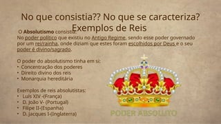 O Absolutismo consistia:
No poder político que existiu no Antigo Regime, sendo esse poder governado
por um rei/rainha, onde diziam que estes foram escolhidos por Deus e o seu
poder é divino/sagrado.
O poder do absolutismo tinha em si:
• Concentração dos poderes
• Direito divino dos reis
• Monarquia hereditária
Exemplos de reis absolutistas:
• Luís XIV -(França)
• D. João V- (Portugal)
• Filipe II-(Espanha)
• D. Jacques I-(Inglaterra)
No que consistia?? No que se caracteriza?
Exemplos de Reis
 