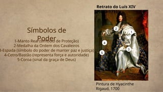 1-Manto Real (símbolo de Proteção)
2-Medalha da Ordem dos Cavaleiros
3-Espada (símbolo do poder de manter paz e justiça)
4-Cetro/Bastão (representa força e autoridade)
5-Coroa (sinal da graça de Deus)
Símbolos de
Poder
1
3
4
2
5
Retrato do Luís XIV
(1643-1715)
Pintura de Hyacinthe
Rigaud, 1700
 