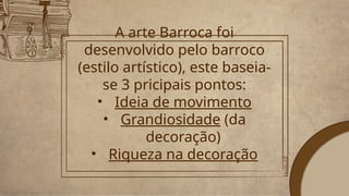A arte Barroca foi
desenvolvido pelo barroco
(estilo artístico), este baseia-
se 3 pricipais pontos:
• Ideia de movimento
• Grandiosidade (da
decoração)
• Riqueza na decoração
 