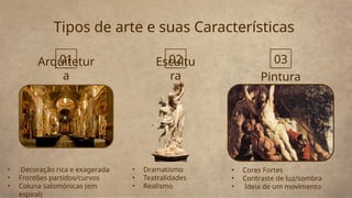 Tipos de arte e suas Características
Pintura
Escultu
ra
• Decoração rica e exagerada
• Frontões partidos/curvos
• Coluna salomónicas (em
espiral)
• Dramatismo
• Teatralidades
• Realismo
Arquitetur
a
• Cores Fortes
• Contraste de luz/sombra
• Ideia de um movimento
01 02 03
 