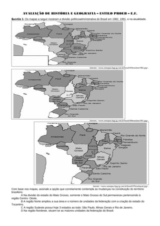 AVALIAÇÃO DE HISTÓRIA E GEOGRAFIA – ESTILO PROEB – E.F.
Questão 1- Os mapas a seguir mostram a divisão políticoadministrativa do Brasil em 1982, 1991, e na atualidade.
Internet: <www.osmapas.hpg.ig.com.br/brasil/05brasilate1982.jpg>.
Internet: <www.osmapas.hpg.ig.com.br/brasil/06brasilate1991.jpg>.
Inernet: <www.osmapas.hpg.ig.com.br/brasil/07brasilatual.jpg>.
Com base nos mapas, assinale a opção que corretamente contempla as mudanças na constituição do território
brasileiro.
A Na divisão do estado do Mato Grosso, somente o Mato Grosso do Sul permaneceu pertencendo à
região Centro- Oeste.
B A região Norte ampliou a sua área e o número de unidades da federação com a criação do estado do
Tocantins.
C A região Sudeste possui hoje 3 estados ao todo: São Paulo, Minas Gerais e Rio de Janeiro.
D Na região Nordeste, situam-se as maiores unidades da federação do Brasil.
 