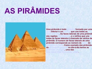 AS PIRÂMIDES Uma pirâmide é todo  poliedro  formado por uma  face  inferior e um  vértice  que une todas as  faces laterais . As faces laterais de uma pirâmide são regiões  triangulares , e o vértice que une todas as faces laterais é chamado de vértice da pirâmide. O numero de faces laterais de uma pirâmide corresponde ao número de  lados  do  polígono da base . Como exemplo das pirâmides da  geometria espacial  no dia-a-dia temos as  pirâmides do Egito , uma das  sete maravilhas do mundo antigo . 
