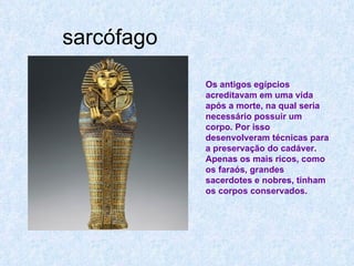 sarcófago Os antigos egípcios acreditavam em uma vida após a morte, na qual seria necessário possuir um corpo. Por isso desenvolveram técnicas para a preservação do cadáver. Apenas os mais ricos, como os faraós, grandes sacerdotes e nobres, tinham os corpos conservados.  