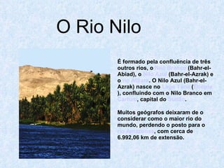 O Rio Nilo É formado pela confluência de três outros rios, o  Nilo Branco  (Bahr-el-Abiad), o  Nilo Azul  (Bahr-el-Azrak) e o  rio Atbara . O Nilo Azul (Bahr-el-Azrak) nasce no  Lago Tana  ( Etiópia ), confluindo com o Nilo Branco em  Cartum , capital do  Sudão . Muitos geógrafos deixaram de o considerar como o maior rio do mundo, perdendo o posto para o  rio Amazonas , com cerca de 6.992,06 km de extensão. 