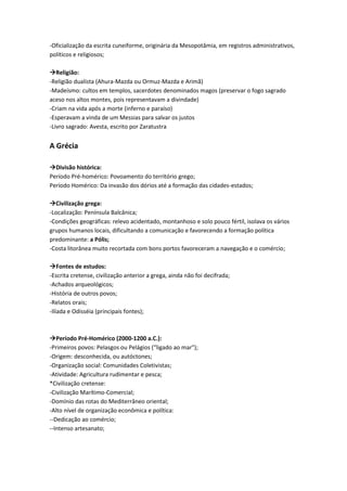 -Oficialização da escrita cuneiforme, originária da Mesopotâmia, em registros administrativos,
políticos e religiosos;
Religião:
-Religião dualista (Ahura-Mazda ou Ormuz-Mazda e Arimã)
-Madeísmo: cultos em templos, sacerdotes denominados magos (preservar o fogo sagrado
aceso nos altos montes, pois representavam a divindade)
-Criam na vida após a morte (inferno e paraíso)
-Esperavam a vinda de um Messias para salvar os justos
-Livro sagrado: Avesta, escrito por Zaratustra
A Grécia
Divisão histórica:
Período Pré-homérico: Povoamento do território grego;
Período Homérico: Da invasão dos dórios até a formação das cidades-estados;
Civilização grega:
-Localização: Península Balcânica;
-Condições geográficas: relevo acidentado, montanhoso e solo pouco fértil, isolava os vários
grupos humanos locais, dificultando a comunicação e favorecendo a formação política
predominante: a Pólis;
-Costa litorânea muito recortada com bons portos favoreceram a navegação e o comércio;
Fontes de estudos:
-Escrita cretense, civilização anterior a grega, ainda não foi decifrada;
-Achados arqueológicos;
-História de outros povos;
-Relatos orais;
-Ilíada e Odisséia (principais fontes);
Período Pré-Homérico (2000-1200 a.C.):
-Primeiros povos: Pelasgos ou Pelágios (“ligado ao mar");
-Origem: desconhecida, ou autóctones;
-Organização social: Comunidades Coletivistas;
-Atividade: Agricultura rudimentar e pesca;
*Civilização cretense:
-Civilização Marítimo-Comercial;
-Domínio das rotas do Mediterrâneo oriental;
-Alto nível de organização econômica e política:
--Dedicação ao comércio;
--Intenso artesanato;
 