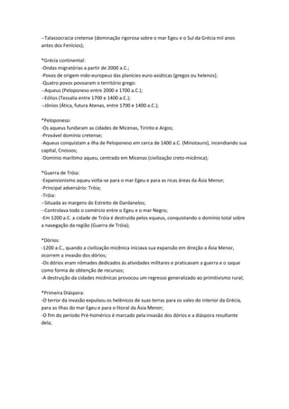 --Talassocracia cretense (dominação rigorosa sobre o mar Egeu e o Sul da Grécia mil anos
antes dos Fenícios);
*Grécia continental:
-Ondas migratórias a partir de 2000 a.C.;
-Povos de origem indo-europeus das planícies euro-asiáticas (gregos ou helenos);
-Quatro povos povoaram o território grego:
--Aqueus (Peloponeso entre 2000 e 1700 a.C.);
--Eólios (Tessalia entre 1700 e 1400 a.C.);
--Jônios (Ática, futura Atenas, entre 1700 e 1400 a.C.);
*Peloponeso:
-Os aqueus fundaram as cidades de Micenas, Tirinto e Argos;
-Provável domínio cretense;
-Aqueus conquistam a ilha de Peloponeso em cerca de 1400 a.C. (Minotauro), incendiando sua
capital, Cnossos;
-Domínio marítimo aqueu, centrado em Micenas (civilização creto-micênica);
*Guerra de Tróia:
-Expansionismo aqueu volta-se para o mar Egeu e para as ricas áreas da Ásia Menor;
-Principal adversário: Tróia;
-Tróia:
--Situada as margens do Estreito de Dardanelos;
--Controlava todo o comércio entre o Egeu e o mar Negro;
-Em 1200 a.C. a cidade de Tróia é destruída pelos equeus, conquistando o domínio total sobre
a navegação da região (Guerra de Tróia);
*Dórios:
-1200 a.C., quando a civilização micênica iniciava sua expansão em direção a Ásia Menor,
ocorrem a invasão dos dórios;
-Os dórios eram nômades dedicados às atividades militares e praticavam a guerra e o saque
como forma de obtenção de recursos;
-A destruição da cidades micênicas provocou um regresso generalizado ao primitivismo rural;
*Primeira Diáspora:
-O terror da invasão expulsou os helênicos de suas terras para os vales do interior da Grécia,
para as ilhas do mar Egeu e para o litoral da Ásia Menor;
-O fim do período Pré-homérico é marcado pela invasão dos dórios e a diáspora resultante
dela;
 
