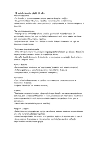 O período Homérico (séc XII-VIII a.C.):
*Pós-invasão dórica:
-Fim de todas as formas mais avançadas de organização social e política;
-Desaparecimento da vida urbana e a volta a economia rural e ao isolamento;
-Aparecimento da forma básica de organização na Grécia homérica, as comunidades gentílicas
ou genos;
*Características dos Genos:
-Pela organização em GENOS, famílias coletivas que reuniam descendentes de um
antepassado comum. Cada geno era chefiado pelo membro mais velho, o pater (patriarca),
com autoridade militar, religiosa e política;
-Religião: O carater familiar fazia com que o cultoaos antepassados tivesse um lugar de
destaque em suas crenças;
*Sistema de propriedade privada:
-A luta entre os membros dos genos por um pedaço de terra fez com que passasse do sistema
de propriedade coletiva ao sistema de propriedade privada;
-A terra foi dividida de maneira desigual entre os membros da comunidade, dando origem a
diversas categorias sociais;
*Divisão da terra:
-Áreas mais férteis: eupátridas, ou “bem-nascidos" (parentes mais próximos do pater);
-Restante: georgóis, ou agricultores (parentes mais distantes do pater);
-Sem posse: thetas, ou marginais (numeroso contingente);
*Cinesismo:
-Com a privatização aumentam os conflitos entre os genos e, consequentemente, a
necessidade de defesa;
-Os genos passam por um processo de união;
*Demos:
*As disputas entre proprietários e não-proprietários e daqueles que passam a se dedicar ao
comércio, bem como os conflitos entre os vários genos resultaram na crescente instabilidade
que motivou a união dos mais poderosos de vários genos, buscando um poder forte e
controlador;
*Genos=fratria=tribo=demos(povo ou povoado);
*Segunda Diáspora:
-O cinesismo concentrou a terra e o poder nas mãos de poucos e condenou amplos setores a
uma total marginalização social e política;
-Saída dos marginalizados em direção, principalmente, as áreas do Mediterrâneo Ocidental
-Nesse processo desenvolveu-se intensamente o comércio, fato que terá profundas
implicações na vida das cidades gregas;
 