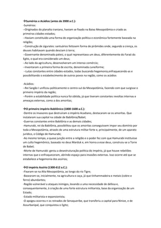 Sumérios e Acádios (antes de 2000 a.C.):
-Sumérios:
--Originados do planalto iraniano, haviam se fixado na Baixa Mesopotâmia e criado as
primeiras cidades-estados;
--Haviam constituído uma forma de organização política e econômica fortemente baseada na
religião;
--Construção de zigurates: santuários feitosem forma de pirâmides onde, segundo a crença, os
deuses habitavam quando desciam à terra;
--Governante denominado patesi, o qual representava um deus, diferentemente do Faraó do
Egito, o qual era considerado um deus;
--Ao lado da agricultura, desenvolveram um intenso comércio;
--Inventaram a primeira forma de escrita, denominada cuneiforme;
--Lutas constantes entre cidades-estados, todas buscando hegemonia,enfraquecendo-as e
possibilitando o estabelecimento de outros povos na região, como os acádios
-Acádios:
--Rei Sargão I unificou politicamente o centro-sul da Mesopotâmia, fazendo com que surgisse o
primeiro império da região;
--Porém a estabilidade política nunca foi obtida, já que tiveram constantes revoltas internas e
ameaças externas, como a dos amoritas;
O primeiro império Babilônico (1800-1600 a.C.):
-Dentre os invasores que destruíram o império Acadiano, destacaram-se os amoritas. Que
instalaram sua capital na cidade de Babilônia/Babel;
-Guerras constantes entre Babilônia e as demais cidades;
-Hamurabi, rei da Babilônia, possibilitou que os amoritas conseguissem impor seu domínio por
toda a Mesopotâmia, através de uma estrutura militar forte e, principalmente, de um aparato
jurídico, o Código de Hamurabi;
-Ao mesmo tempo, a quase junção entre a religião e o poder fez com que Hamurabi instituísse
um culto hegemônico, baseado no deus Marduk e, em honra a esse deus, construiu-se a Torre
de Babel;
-Morte de Hamurabi: gerou a desestruturação política do Império, já que houve rebeliões
internas que o enfraqueceram, abrindo espaço para invasões externas. Isso ocorre até que se
estabelece a hegemonia dos assírios;
O império Assírio (1300-612 a.C.):
-Fixaram-se na Alta Mesopotâmia, ao longo do rio Tigre;
-Basearam-se, inicialmente, na agricultura e caça, já que tinhammadeira e metais (cobre e
ferro) abundantes;
-Região vulnerável a ataques inimigos, levando a uma necessidade de defesa e,
consequentemente, à criação de uma forte estrutura militarista, base da organização de um
Estado;
-Estado militarista e expansionista;
-O apogeu ocorreu n os reinados de Senaqueribe, que transferiu a capital para Ninive, e de
Assurbanipal, que conquistou o Egito;
 