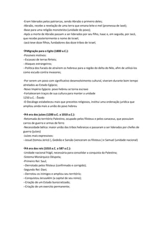 -Eram liderados pelos patriarcas, sendo Abraão o primeiro deles;
-Abraão, recebe a revelação de uma terra que emana leite e mel (promessa de Iavé);
-Base para uma religião monoteísta (unidade do povo);
-Após a morte de Abraão passam a ser liderados por seu filho, Isaac e, em seguida, por Jacó,
que recebe posteriormente o nome de Israel;
-Jacó teve doze filhos, fundadores das doze tribos de Israel;
Migração para o Egito (1800 a.C.):
-Possíveis motivos:
--Escassez de terras férteis;
--Ataques estrangeiros;
--Política dos Faraós de atraírem os hebreus para a região do delta do Nilo, afim de utilizá-los
como escudo contra invasores;
-Por serem um povo com significativo desenvolvimento cultural, viveram durante bom tempo
atrelados ao Estado Egípcio;
-Novo Império Egípcio: povo hebreu se torna escravo
-Fortaleceram traços de sua cultura para manter a unidade
1250 a.C. : Êxodo
-O Decálogo estabeleceu mais que preceitos religiosos, institui uma ordenação jurídica que
ampliou ainda mais a união do povo hebreu
A era dos juízes (1200 a.C. a 1010 a.C.):
-Retomada do território Palestino, ocupado pelos filisteus e pelos canaceus, que possuíam
carros de guerra e armas de ferro
-Necessidade bélica: maior união das tribos hebraicas e passaram a ser liderados por chefes de
guerra (juízes)
-Juízes mais expressivos:
--Josué (tomou Jericó ), Gedeão e Sansão (venceram os filisteus ) e Samuel (unidade nacional)
A era dos reis (1010 a.C. a 587 a.C.):
-Unidade nacional frágil, necessária para consolidar a conquista da Palestina;
-Sistema Monárquico Déspota;
-Primeiro Rei: Saul;
--Derrotado pelos filisteus (confirmado e corrigido);
-Segundo Rei: Davi;
--Derrotou os inimigos e ampliou seu território;
--Conquistou Jerusalém (a capital de seu reino);
--Criação de um Estado burocratizado;
--Criação de um exercito permanente;
 