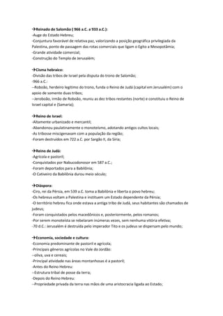 Reinado de Salomão ( 966 a.C. a 933 a.C.):
-Auge do Estado Hebreu;
-Conjuntura favorável de relativa paz, valorizando a posição geográfica privilegiada da
Palestina, ponto de passagem das rotas comerciais que ligam o Egito a Mesopotâmia;
-Grande atividade comercial;
-Construção do Templo de Jerusalém;
Cisma hebraico:
-Divisão das tribos de Israel pela disputa do trono de Salomão;
-966 a.C.:
--Roboão, herdeiro legitimo do trono, funda o Reino de Judá (capital em Jerusalém) com o
apoio de somente duas tribos;
--Jeroboão, irmão de Roboão, reuniu as dez tribos restantes (norte) e constituiu o Reino de
Israel capital e (Samaria);
Reino de Israel:
-Altamente urbanizado e mercantil;
-Abandonou paulatinamente o monoteísmo, adotando antigos cultos locais;
-As tribosse miscigenavam com a população da região;
-Foram destruídos em 722 a.C. por Sargão II, da Síria;
Reino de Judá:
-Agrícola e pastoril;
-Conquistados por Nabucodonosor em 587 a.C.;
-Foram deportados para a Babilônia;
-O Cativeiro da Babilônia durou meio século;
Diáspora:
-Ciro, rei da Pérsia, em 539 a.C. toma a Babilônia e liberta o povo hebreu;
-Os hebreus voltam a Palestina e instituem um Estado dependente da Pérsia;
-O território hebreu fica onde estava a antiga tribo de Judá, seus habitantes são chamados de
judeus;
-Foram conquistados pelos macedônicos e, posteriormente, pelos romanos;
-Por serem monoteísta se rebelaram inúmeras vezes, sem nenhuma vitória efetiva;
-70 d.C.: Jerusalém é destruída pelo imperador Tito e os judeus se dispersam pelo mundo;
Economia, sociedade e cultura:
-Economia predominante de pastoril e agrícola;
-Principais gêneros agrícolas no Vale do Jordão:
--oliva, uva e cereais;
-Principal atividade nas áreas montanhosas é a pastoril;
-Antes do Reino Hebreu:
--Estrutura tribal de posse da terra;
-Depois do Reino Hebreu:
--Propriedade privada da terra nas mãos de uma aristocracia ligada ao Estado;
 