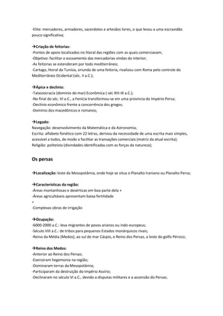 -Elite: mercadores, armadores, sacerdotes e artesãos livres, o que levou a uma escravidão
pouco significativa;
Criação de feitorias:
-Pontos de apoio localizados no litoral das regiões com as quais comerciavam;
-Objetivo: facilitar o escoamento das mercadorias vindas do interior;
-As feitorias se estenderam por todo mediterrâneo;
-Cartago, litoral da Tunísia, oriunda de uma feitoria, rivalizou com Roma pelo controle do
Mediterrâneo Ocidental (séc. II a.C.);
Ápice e declínio:
-Talassocracia (domínio do mar) Econômica ( séc XIII-IX a.C.);
-No final do séc. VI a.C., a Fenícia transformou-se em uma província do Império Persa;
-Declínio econômico frente a concorrência dos gregos;
-Domínio dos macedônicos e romanos;
Legado:
Navegação: desenvolvimento da Matemática e da Astronomia;
Escrita: alfabeto fonético com 22 letras, derivou da necessidade de uma escrita mais simples,
acessível a todos, de modo a facilitar as transações comerciais (matriz da atual escrita);
Religião: politeísta (divindades identificadas com as forças da natureza);
Os persas
Localização: leste da Mesopotâmia, onde hoje se situa o Planalto Iraniano ou Planalto Persa;
Características da região:
-Áreas montanhosas e desérticas em boa parte dela +
-Áreas agricultáveis apresentam baixa fertilidade
=
-Complexas obras de irrigação
Ocupação:
-6000-2000 a.C.: leva migrantes de povos arianos ou indo-europeus;
-Século VIII a.C.: de tribos para pequenos Estados monárquicos rivais;
-Reino da Média (Medos), ao sul do mar Cáspio, e Reino dos Persas, a leste do golfo Pérsico;
Reino dos Medos:
-Anterior ao Reino dos Persas;
-Exerceram hegemonia na região;
-Dominaram terras da Mesopotâmia;
-Participaram da destruição do Império Assírio;
-Declinaram no século VI a.C., devido a disputas militares e a ascensão do Persas;
 