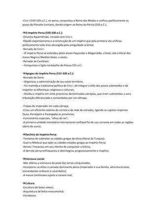 -Ciro I (559-529 a.C.), rei persa, conquistou o Reino dos Medos e unificou politicamente os
povos do Planalto Iraniano, dando origem ao Reino da Pérsia (550 a.C.);
O Império Persa (550-330 a.C.):
-Dinastia Aquemênida, iniciada com Ciro I;
-Rápido expansionismo e a construção de um império que pela primeira vez unificou
politicamente toda área abrangida pela antiguidade oriental;
-Reinado de Ciro I:
--O Império Persa se estendeu pelos atuais Paquistão e Afeganistão, a leste, até o litoral dos
mares Negro e Mediterrâneo, a oeste;
-Reinado de Cambises:
--Conquistou o Egito na batalha de Pelusa 525 a.C.;
Apogeu do Império Persa (512-330 a.C.):
-Reinado de Dario:
--Organizou a administração de seu vasto território;
--Foi mantida a tradicional política de Ciro I, de integrar a elite dos povos submetidos e de
respeitar as diferenças religiosas e culturais;
--Dividiu o império em vinte províncias denominadas satrápias, que eram submetidas a uma
tributação diferenciada e comandadas por um sátrapa;
-Tropas do imperador em cada sátrapa;
-Criou um eficiente sistema de correio e de rede de estradas, ligando as capitais imperiais
(Susa, Persépolis e Pasárgada) as províncias;
-Funcionários especiais, “olhos do rei“;
-A primeira unidade monetária internacional confiável foi de uso corrente em todas as regiões
(dário de ouro);
Declínio do Império Persa:
-Tentativa de submeter as cidades gregas de Jônia (litoral da Turquia);
-Guerra Médicas que opôs as cidades-estados gregas ao Império Persa;
-Xerxes I fracassou em seu intento de conquistar a Grécia;
-A derrota persa enfraqueceu e desintegrou progressivamente o império;
Estrutura social:
-Não alterou a estrutura do povo das terras conquistadas;
-Incorporou as elites a camada dominante persa (imperador e sua família, altos burocratas,
comandantes militares e sacerdotes);
-A massa continuava sujeita a corveia real;
Cultura:
-Escultura de baixo relevo;
-Arquitetura de feitio monumental;
-Pairidaeze;
 