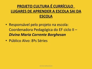 PROJETO CULTURA É CURRÍCULO  LUGARES DE APRENDER A ESCOLA SAI DA ESCOLA Responsável pelo projeto na escola: Coordenadora Pedagógica do EF ciclo II –  Divina Maria Corrente Borghesan Público Alvo: 8ªs Séries DIVINA BORGHESAN 